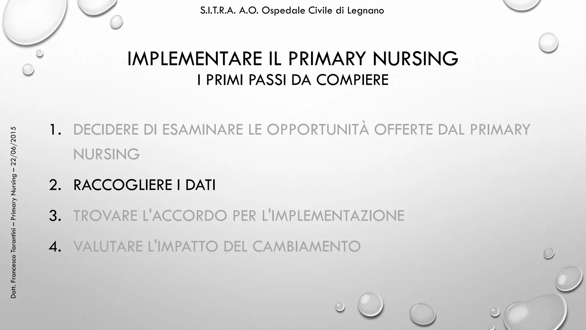 Dott.FrancescoTarantini–PrimaryNursing–22/06/2015 S.I.T.R.A. A.O. Ospedale Civile di Legnano
IMPLEMENTARE IL PRIMARY NURSING
I PRIMI PASSI DA COMPIERE
1. DECIDERE DI ESAMINARE LE OPPORTUNITÀ OFFERTE DAL PRIMARY
NURSING
2. RACCOGLIERE I DATI
3. TROVARE L'ACCORDO PER L'IMPLEMENTAZIONE
4. VALUTARE L'IMPATTO DEL CAMBIAMENTO
 