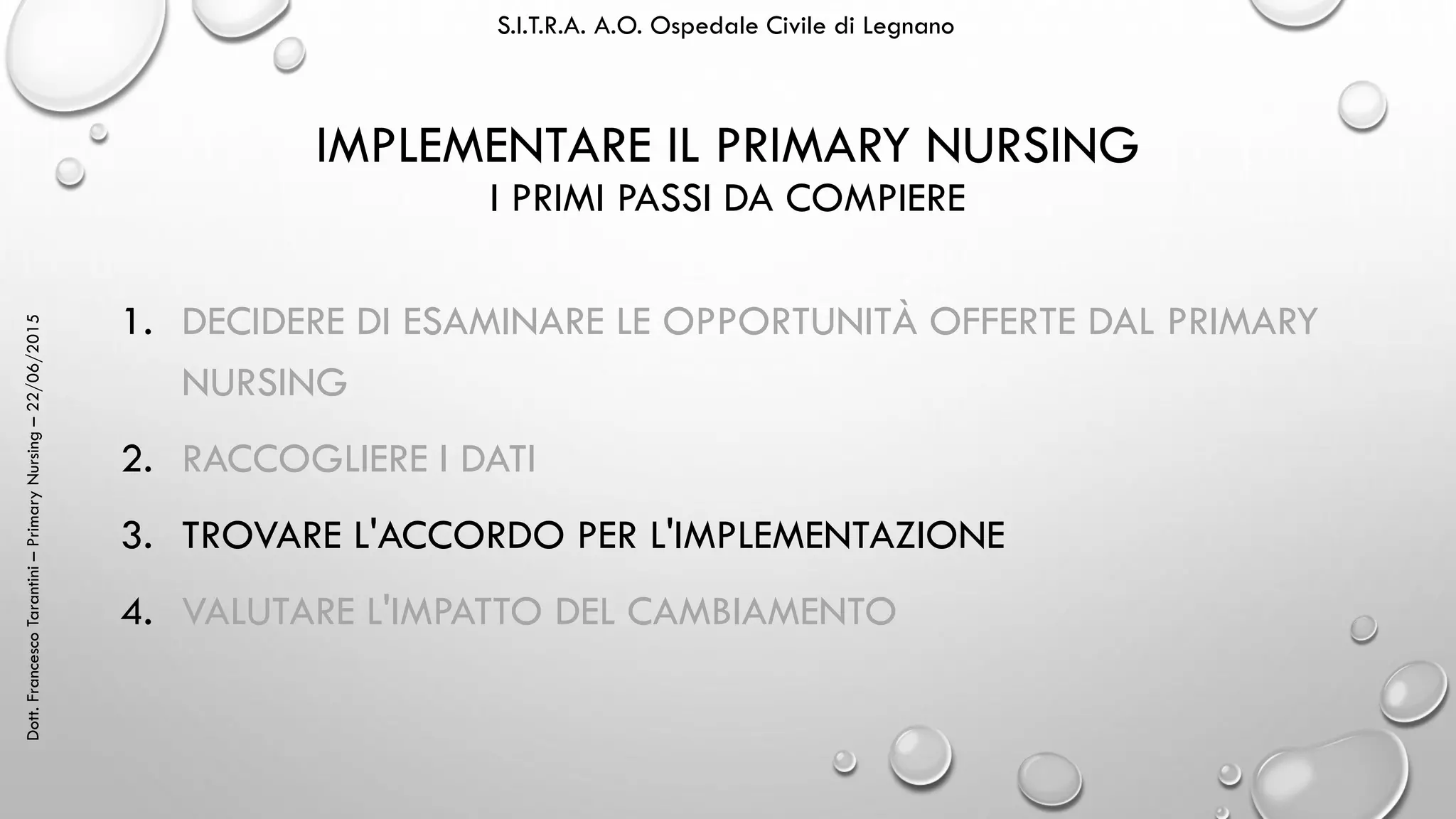 Dott.FrancescoTarantini–PrimaryNursing–22/06/2015 S.I.T.R.A. A.O. Ospedale Civile di Legnano
IMPLEMENTARE IL PRIMARY NURSING
I PRIMI PASSI DA COMPIERE
1. DECIDERE DI ESAMINARE LE OPPORTUNITÀ OFFERTE DAL PRIMARY
NURSING
2. RACCOGLIERE I DATI
3. TROVARE L'ACCORDO PER L'IMPLEMENTAZIONE
4. VALUTARE L'IMPATTO DEL CAMBIAMENTO
 