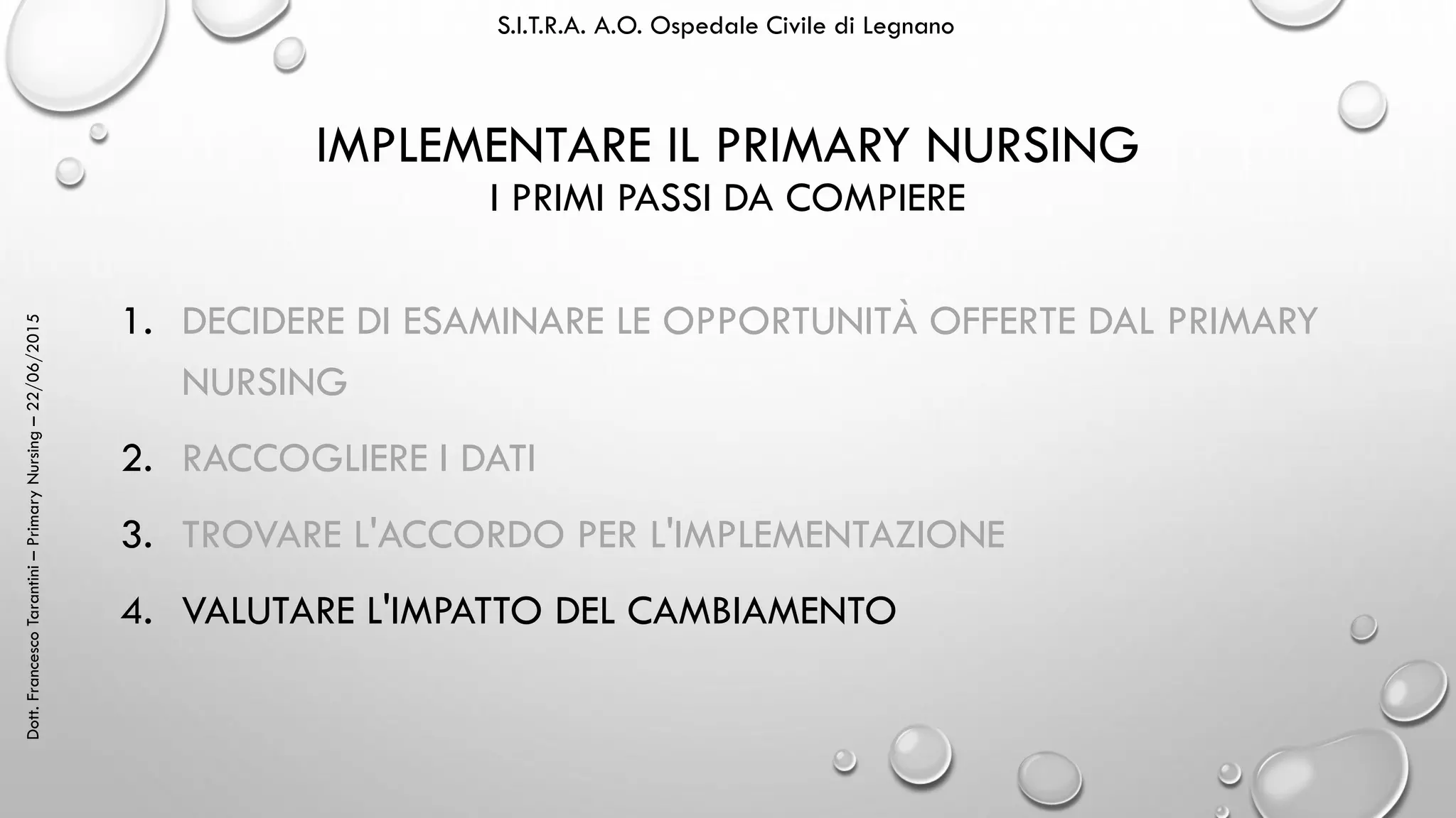 Dott.FrancescoTarantini–PrimaryNursing–22/06/2015 S.I.T.R.A. A.O. Ospedale Civile di Legnano
IMPLEMENTARE IL PRIMARY NURSING
I PRIMI PASSI DA COMPIERE
1. DECIDERE DI ESAMINARE LE OPPORTUNITÀ OFFERTE DAL PRIMARY
NURSING
2. RACCOGLIERE I DATI
3. TROVARE L'ACCORDO PER L'IMPLEMENTAZIONE
4. VALUTARE L'IMPATTO DEL CAMBIAMENTO
 