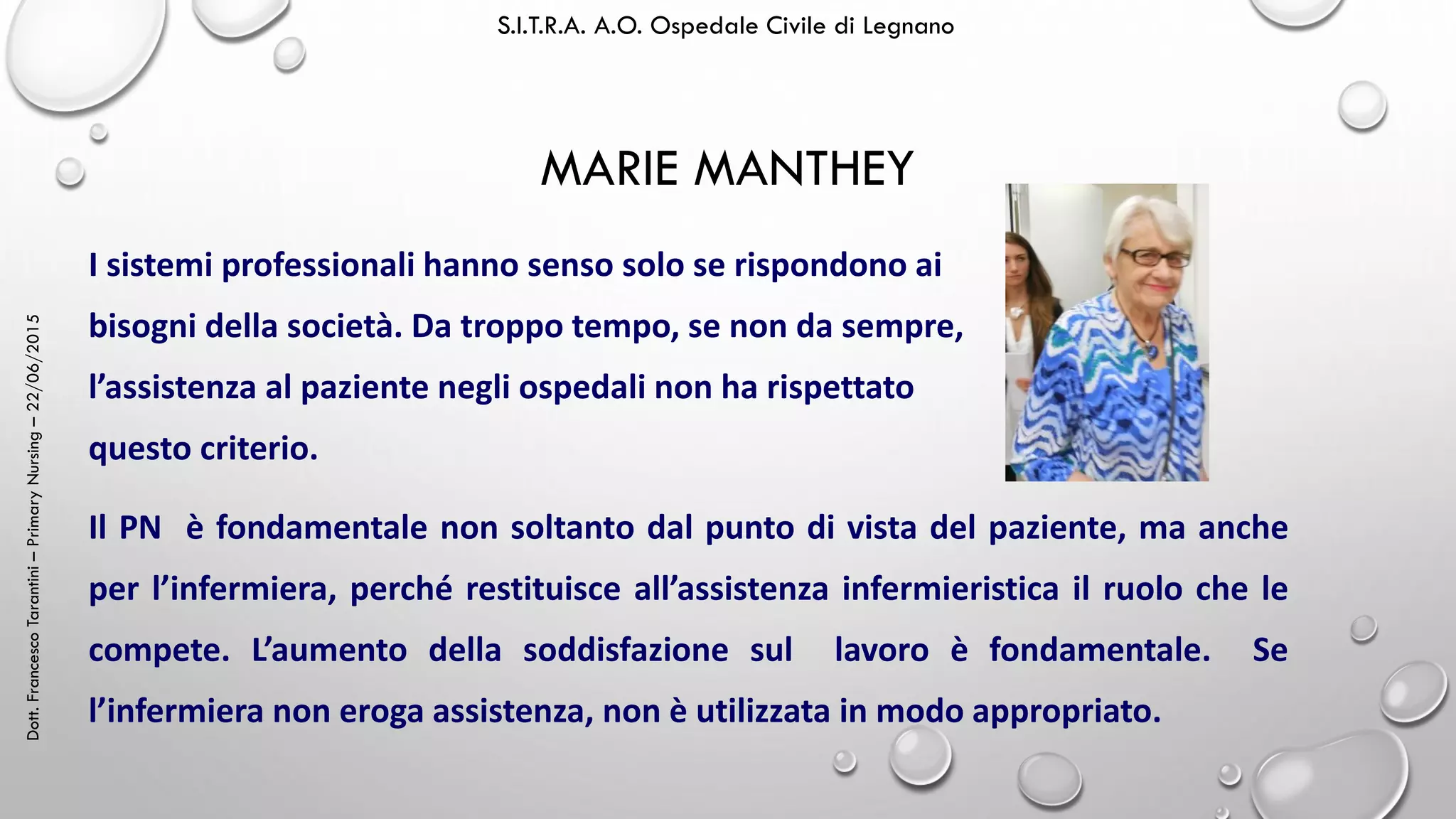 Dott.FrancescoTarantini–PrimaryNursing–22/06/2015 S.I.T.R.A. A.O. Ospedale Civile di Legnano
MARIE MANTHEY
Il PN è fondamentale non soltanto dal punto di vista del paziente, ma anche
per l’infermiera, perché restituisce all’assistenza infermieristica il ruolo che le
compete. L’aumento della soddisfazione sul lavoro è fondamentale. Se
l’infermiera non eroga assistenza, non è utilizzata in modo appropriato.
I sistemi professionali hanno senso solo se rispondono ai
bisogni della società. Da troppo tempo, se non da sempre,
l’assistenza al paziente negli ospedali non ha rispettato
questo criterio.
 