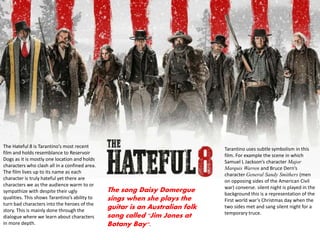 The Hateful 8 is Tarantino’s most recent
film and holds resemblance to Reservoir
Dogs as it is mostly one location and holds
characters who clash all in a confined area.
The film lives up to its name as each
character is truly hateful yet there are
characters we as the audience warm to or
sympathize with despite their ugly
qualities. This shows Tarantino’s ability to
turn bad characters into the heroes of the
story. This is mainly done through the
dialogue where we learn about characters
in more depth.
Tarantino uses subtle symbolism in this
film. For example the scene in which
Samuel L Jackson’s character Major
Marquis Warren and Bruce Dern’s
character General Sandy Smithers (men
on opposing sides of the American Civil
war) converse. silent night is played in the
background this is a representation of the
First world war’s Christmas day when the
two sides met and sang silent night for a
temporary truce.
The song Daisy Domergue
sings when she plays the
guitar is an Australian folk
song called "Jim Jones at
Botany Bay".
 