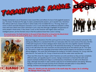 Django Unchained is one of Tarantino’s more recent films and reflects his love of old spaghetti westerns
e.g. The Good, The Bad and The Ugly. Its style is predominantly western, yet it wouldn’t be a Tarantino
film without odd music choices thrown in which make it the incredible film it is. The long, drawn out
scene in which Leonardo DiCaprio’s character Calvin Candie describes the difference between a white
mans skull and a black mans skull is directed in such a way that although it highlights the ignorance of
some people in those times, it also shows Candie as the character with higher status and as an
intelligent person, yet the dramatic irony is that the audience know that Candie is wrong.
Reservoir Dogs was Tarantino’s first film and it put him on the map as a clever director and writer. The
setting was different to a standard heist film as it took place after the main events of the story. the film
is filled with long bursts of clever dialogue which slowly piece the story together. Quentin Tarantino
showed his ability to make the dull things in life absolutely fascinating. For example the beginning
scene in the café where the main characters are discussing the tip for the waitress yet Mr. Pink wont
tip. This scene is made into a gripping conversation where political aspects are touched on as well as
ethical obligation. This scene also foreshadows the ending as Tim Roth’s character Mr. Orange tells the
boss that Mr. Pink wont tip. Mr. Orange is found out to be the under cover cop (the rat).
These two films show the range in which Tarantino can write and direct as they are two completely
different styles, yet arguably equal in success. Django Unchained is a historical film with racial
aspects involved and Reservoir Dogs is a contemporary crime/drama. As well as this Reservoir
Dogs, although naturalistic in style could be a play due to its limited locations and setting. Whereas
Django is much more of an epic journey of one character and takes place in many different
settings, locations and backgrounds and over a long stretch of time.
At several points, Tim Roth had lain in the pool of fake blood for so long that the blood dried
out and he had to be peeled off the floor, which took several minutes. (R.D)
When Dr. Schultz puts the dynamite in the tooth atop the wagon, he is whistling
the Django theme song. (D.U)
 