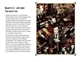 Quentin Jerome
Tarantino
Quentin Tarantino is a world famous
writer/director known for his unique style
of film making. He is not afraid of
breaking rules and going against standard
Hollywood film styles. Taking inspiration
from films, such as “The Good, The Bad
and The Ugly” his movies can have a
certain western feel, however he also uses
seventies rock/pop music which clashes
brilliantly with the western style, creating
an excellently unique film.
His attention to detail with styling and
characters make his films stand out and
some of his characters are instantly
recognizable. For example John Travolta’s
iconic look as Vincent Vega in “Pulp
Fiction”. The colour and length of his hair,
his suit and collar and the way he moves
with a slow swagger make him standout
as an easily identifiable character, even if
you see him out of context from the film.
 