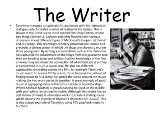 The Writer• Tarantino manages to captivate his audiences with his naturalistic
dialogue, which creates a sense of realism in his scenes. This is
shown in the iconic scene in his second film: Pulp Fiction, where
two thugs (Samuel .L. Jackson and John Travolta) are having a
discussion about different types of McDonald's burgers at ‘home’
and in Europe. This seemingly ordinary conversation is ironic as it
precedes a violent crime in which the thugs are shown to murder
three young men. By writing a conversation such as this Tarantino
has captured the detachment of the thugs from the gruesome task
they are heading to do and without further knowledge of the film
a viewer may not make the connection of what their job is as they
are presented in such a casual way. He also has different
approaches to creating scenes in a film. for example Tarantino’s
music seems to always fit the scene; this is because he, instead of
finding music to fit a scene, he writes the scene around the music
making the two work perfectly together. A great example of good
music in a gripping scene is the torture scene in reservoir dogs.
Where Michael Madsen is shown dancing to ‘stuck in the middle
with you’ whilst terrorizing his victim. Although this seems like an
odd choice of music it ultimately works to create a chilling scene
which depicts the insanity of Madsen’s character Mr. Blonde. This
is also a good example of Tarantino using 70’s pop/rock music in
his films.
 