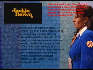 • Jackie Brown is an extremely clever
Tarantino film. With a complicated heist at
the end and ever changing alliances
between the characters. It also keeps the
audience on their toes as almost any main
character could be killed at any moment.
The film shows that seemingly ordinary
people can be involved in things that would
seem uncharacteristic. This is almost
Tarantino’s trademark(apart from
spectacularly gory violence) : making
ordinary interesting.
In the first mall scene, Max Cherry is
seen exiting a movie theater while
the music for the ending credits is
playing. This is, in fact, the closing
music for the film itself.
 