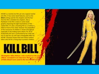 Kill Bill is a martial arts film yet not a typical martial
arts film. It has comic book features, such as the
BOLD writing used for the chapters and the fact
that the film is divided into chapters. Also a
flashback in the film is done in comic book
graphics depicting the light heartedness of this
violent film. It’s also a shocking film as a mother is
killed in front of her child. However the protection
of the innocence of children is shown throughout
especially in the ending scene where The Bride
finally finds Bill yet is confronted by her child and
has to stop her up until now unstoppable effort to
Kill Bill. Tarantino shows that even these ruthless
killers who kill for a living stop to protect children.
Christopher Allen Nelson, who worked on the special
effects, revealed in an interview that over 450 gallons
of fake blood were used in the two Kill Bill movies.
 