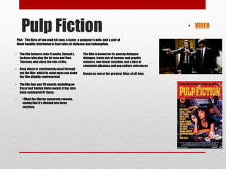 Pulp Fiction • VIDEO 
Plot: The lives of two mob hit men, a boxer, a gangster's wife, and a pair of 
diner bandits intertwine in four tales of violence and redemption. 
• The film features John Travolta, Samuel L. 
Jackson who play the hit men and Uma 
Thurman, who plays the role of Mia. 
• Drug abuse is continuously used through 
out the film- which in some ways can make 
the film slightly controversial. 
• The film has won 70 awards, including an 
Oscar and Golden Globe award. It has also 
been nominated 47 times. 
• I liked the film for numerous reasons, 
mainly that it's divided into three 
sections. 
The film is known for its punchy dialogue 
dialogue, ironic mix of humour and graphic 
violence, non-linear storyline, and a host of 
cinematic allusions and pop culture references. 
Known as one of the greatest films of all time. 
 