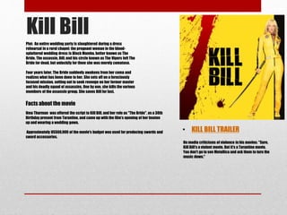 Kill Bill 
Plot: An entire wedding party is slaughtered during a dress 
rehearsal in a rural chapel: the pregnant woman in the blood-splattered 
wedding dress is Black Mamba, better known as The 
Bride. The assassin, Bill, and his circle known as The Vipers left The 
Bride for dead, but unluckily for them she was merely comatose. 
Four years later, The Bride suddenly awakens from her coma and 
realizes what has been done to her. She sets off on a ferociously 
focused mission, setting out to seek revenge on her former master 
and his deadly squad of assassins. One by one, she kills the various 
members of the assassin group. She saves Bill for last. 
• KILL BILL TRAILER 
Facts about the movie 
Uma Thurman was offered the script to Kill Bill, and her role as "The Bride", as a 30th 
Birthday present from Tarantino, and came up with the film’s opening of her beaten 
up and wearing a wedding gown. 
Approximately US$60,000 of the movie's budget was used for producing swords and 
sword accessories. 
On media criticisms of violence in his movies: "Sure, 
Kill Bill's a violent movie. But it's a Tarantino movie. 
You don't go to see Metallica and ask them to turn the 
music down." 
 