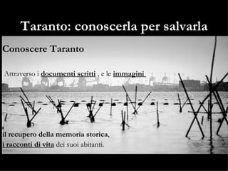 Taranto: conoscerla per salvarla Conoscere Taranto Attraverso i  documenti scritti  , e le  immagini  il recupero della memoria storica ,  i racconti di vita  dei suoi abitanti. 