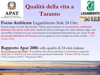 Qualità della vita a Taranto Focus Ambiente  Legambiente-Sole 24 Ore:  Taranto stagna in fondo alla classifica: “Dietro questo primato c’è una  pressione ambientale  fortissima che qui ha molti nomi . Quelli del colosso siderurgico Ilva, della raffineria Agip, e del  cementificio Cementir con una concentrazione di insediamenti industriali che, per vastità ( 4 volte  più grande dell’abitato di Taranto ) non ha eguali non solo in Puglia ma anche in Italia….”( 23- ottobre-2006 ) Rapporto Apat 2006  sulla qualità di 24 città italiane Per l’emissione del PM10 : “Il contributo del settore industriale è consistente in particolar  modo per i Comuni in cui sono localizzati grandi poli industriali:  Taranto (93%),  Venezia  (75%) e Genova (49%)” (18 gennaio 2007). 