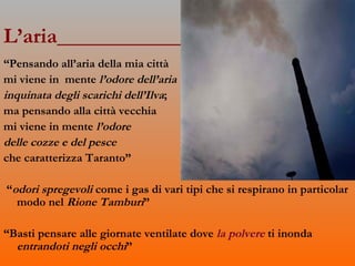 L’aria____________________________ “ Pensando all’aria della mia città  mi viene in  mente  l’odore dell’aria  inquinata degli scarichi dell’Ilva ; ma pensando alla città vecchia  mi viene in mente  l’odore  delle cozze e del pesce   che caratterizza Taranto” “ odori spregevoli  come i gas di vari tipi che si respirano in particolar modo nel  Rione Tamburi ” “ Basti pensare alle giornate ventilate dove  la polvere  ti inonda  entrandoti negli occhi ” 
