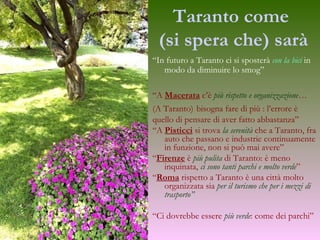 Taranto   come  (si spera che) sarà “ In futuro a Taranto ci si sposterà  con la bici  in modo da diminuire lo smog” “ A  Macerata  c’è  più rispetto e organizzazione …   (A Taranto)   bisogna fare di più : l’errore è  quello di pensare di aver fatto abbastanza” “ A  Pisticci  si trova  la serenità  che a Taranto, fra auto che passano e industrie continuamente in funzione, non si può mai avere” “ Firenze  è  più pulita  di Taranto: è meno inquinata,  ci sono tanti parchi e molto verde ” “ Roma  rispetto a Taranto è una città molto organizzata sia  per il turismo che per i mezzi di trasporto” “ Ci dovrebbe essere  più verde : come dei parchi” 