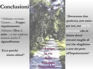 Conclusioni “ Dovremmo fare  qualcosa , non tanto  per noi,   ma  per la  gioventù   che in  futuro dovrà  trovarsi meglio di  noi   che  sbagliamo  a non dar peso  all’inquinamento ” “ Abbiamo rovinato Taranto….  Troppo inquinamento .  Abbiamo l’ Ilva , le  auto … e ora vogliono mettere anche il  rigassificatore . Ecco perché  siamo ultimi” Lungo la via  dello Sviluppo Sostenibile… 