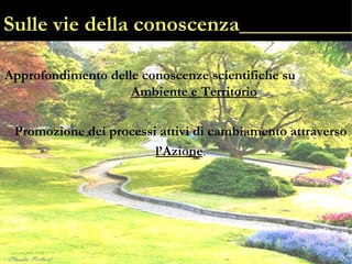 Sulle vie della conoscenza___________ Approfondimento delle   conoscenze scientifiche su  Ambiente e Territorio Promozione dei   processi attivi di cambiamento attraverso l’Azione . 