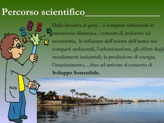 Percorso scientifico_______________ Dalla biosfera al gene…I comparti ambientali in  interazione dinamica, i concetti di ambiente ed  ecosistema,  le influenze dell’azione dell’uomo nei  comparti ambientali, l’urbanizzazione, gli effetti degli  insediamenti industriali, la produzione di energia,  l’inquinamento, ...fino ad arrivare al concetto di  Sviluppo Sostenibile. 