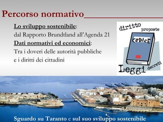 Percorso normativo________________ Lo sviluppo sostenibile :  dal Rapporto Brundtland all’Agenda 21 Dati normativi ed economici :   Tra i doveri delle autorità pubbliche e i diritti dei cittadini Sguardo su Taranto  e  sul suo sviluppo sostenibile 