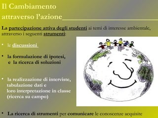 La  partecipazione attiva   degli studenti   ai temi di interesse ambientale,  attraverso i seguenti  strumenti : le  discussioni   la formulazione di ipotesi, e  la ricerca di soluzioni   la realizzazione di interviste,  tabulazione dati e loro interpretazione in classe (ricerca su campo)   La ricerca di strumenti  per  comunicare  le conoscenze acquisite Il Cambiamento  attraverso l’azione ______________________ 