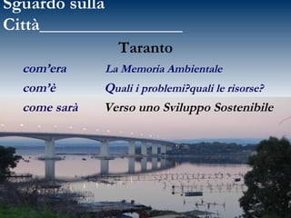 Sguardo sulla Città________________ Taranto  com’era  La Memoria Ambientale com’è   Q uali i problemi?quali le risorse?   come sarà   Verso uno Sviluppo Sostenibile 