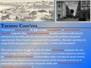 Taranto Com’era_____________________ “ Taranto era  meno caotica  di oggi: c’erano  meno palazzi  e  meno mezzi di  trasporto  in genere. Era  molto più respirabile .La spesa si faceva nelle piccole  salumerie di una volta, che ora non ci sono più perché sostituite dai grandi  supermercati. Non c’erano i cassettoni dell’immondizia…Ricordo i profumi dei  campi di fiori di papaveri e margherite gialle. L’odore dell’aria pulita”. “ Era meno moderna di oggi. La città era infatti  più piccola  composta da città  vecchia, borgo, Porta Napoli e Rione Tamburi. (…) vi erano ancora le carrozze  ed  il traffico era meno intenso . L’immondizia veniva raccolta da alcuni uomini  che passavano casa per casa e avevano grossi sacchi nei quali svuotavano le  pattumiere poste dietro le porte d’ingresso delle case.  Le buste di plastica per  l’immondizia non esistevano ”. 