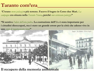 Taranto com’era______________________ “ C’erano  meno palazzi  e più terreno. Facevo il bagno in Corso due Mari.  La  campagna  era situata nella  Taranto Nuova , perché  non esistevano palazzi .” “ Si sentiva  l’odore dell’aria pulita . La costruzione dell’ Ilva  è stata importante per  i cittadini disoccupati, ma è stato un grande errore per la città che adesso vive in  uno  stato di inquinamento totale ” Il recupero della memoria ambientale 