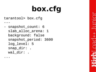 box.cfg
tarantool> box.cfg
---
- snapshot_count: 6
slab_alloc_arena: 1
background: false
snapshot_period: 3600
log_level: 5
snap_dir: .
wal_dir: .
...
 