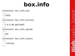 box.info
tarantool> box.info.pid
---
- 17922
...
tarantool> box.info.version
---
- 1.6.5-98-ge279a5f
...
tarantool> box.info.uptime
---
- 143
...
tarantool> box.info.status
---
- running
...
 