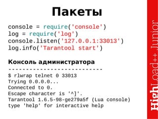 Пакеты
console = require('console')
log = require('log')
console.listen('127.0.0.1:33013')
log.info('Tarantool start')
Консоль администратора
---------------------------
$ rlwrap telnet 0 33013
Trying 0.0.0.0...
Connected to 0.
Escape character is '^]'.
Tarantool 1.6.5-98-ge279a5f (Lua console)
type 'help' for interactive help
 