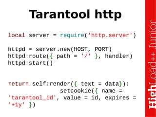 Tarantool http
local server = require('http.server')
httpd = server.new(HOST, PORT)
httpd:route({ path = '/' }, handler)
httpd:start()
return self:render({ text = data}):
setcookie({ name =
'tarantool_id', value = id, expires =
'+1y' })
 