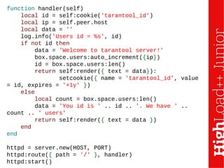 function handler(self)
local id = self:cookie('tarantool_id')
local ip = self.peer.host
local data = ''
log.info('Users id = %s', id)
if not id then
data = 'Welcome to tarantool server!'
box.space.users:auto_increment({ip})
id = box.space.users:len()
return self:render({ text = data}):
setcookie({ name = 'tarantool_id', value
= id, expires = '+1y' })
else
local count = box.space.users:len()
data = 'You id is ' .. id .. '. We have ' ..
count .. ' users'
return self:render({ text = data })
end
end
httpd = server.new(HOST, PORT)
httpd:route({ path = '/' }, handler)
httpd:start()
 