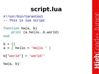 script.lua
#!/usr/bin/tarantool
-- This is lua script
function hw(a, b)
print (a.hello..b.world)
end
b = {}
a = { hello = 'Hello ' }
b['world'] = 'world!'
hw(a, b)`
 