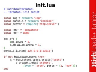 #!/usr/bin/tarantool
-- Tarantool init script
local log = require('log')
local console = require('console')
local server = require('http.server')
local HOST = 'localhost'
local PORT = 8008
box.cfg {
log_level = 5,
slab_alloc_arena = 1,
}
console.listen('127.0.0.1:33013')
if not box.space.users then
s = box.schema.space.create('users')
s:create_index('primary',
{type = 'tree', parts = {1, 'NUM'}})
end
init.lua
 