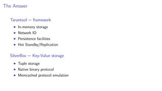 The Answer
Tarantool — framework
In-memory storage
Network IO
Persistence facilities
Hot Standby/Replication
SilverBox — Key-Value storage
Tuple storage
Native binary protocol
Memcached protocol emulation
 