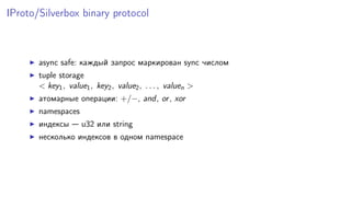 IProto/Silverbox binary protocol
async safe: каждый запрос маркирован sync числом
tuple storage
< key1, value1, key2, value2, . . . , valuen >
атомарные операции: +/−, and, or, xor
namespaces
индексы — u32 или string
несколько индексов в одном namespace
 