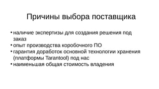 Причины выбора поставщика
●
наличие экспертизы для создания решения под
заказ
●
опыт производства коробочного ПО
●
гарантия доработок основной технологии хранения
(платформы Tarantool) под нас
●
наименьшая общая стоимость владения
 