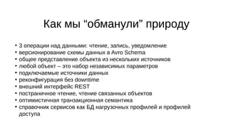Как мы “обманули” природу
●
3 операции над данными: чтение, запись, уведомление
●
версионирование схемы данных в Avro Schema
●
общее представление объекта из нескольких источников
●
любой объект – это набор независимых параметров
●
подключаемые источники данных
●
реконфигурация без downtime
●
внешний интерфейс REST
●
постраничное чтение, чтение связанных объектов
●
оптимистичная транзакционная семантика
●
справочник сервисов как БД нагрузочных профилей и профилей
доступа
 