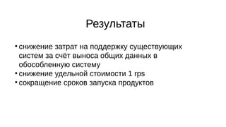 Результаты
●
снижение затрат на поддержку существующих
систем за счёт выноса общих данных в
обособленную систему
●
снижение удельной стоимости 1 rps
●
сокращение сроков запуска продуктов
 