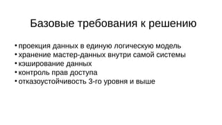 Базовые требования к решению
●
проекция данных в единую логическую модель
●
хранение мастер-данных внутри самой системы
●
кэширование данных
●
контроль прав доступа
●
отказоустойчивость 3-го уровня и выше
 