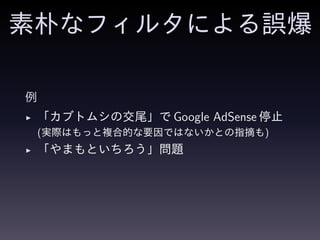 素朴なフィルタによる誤爆
例
◮ 「カブトムシの交尾」で Google AdSense 停止
(実際はもっと複合的な要因ではないかとの指摘も)
◮ 「やまもといちろう」問題
 