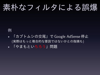 素朴なフィルタによる誤爆
例
◮ 「カブトムシの交尾」で Google AdSense 停止
(実際はもっと複合的な要因ではないかとの指摘も)
◮ 「やまもといちろう」問題
 