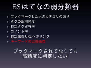 BSはてなの弱分類器
◮ ブックマークした人のカテゴリの偏り
◮ タグの出現頻度
◮ 特定タグ占有率
◮ コメント率
◮ 特定属性 URL へのリンク
◮ キーワードの出現傾向
ブックマークされてなくても
高精度に判定したい!
 