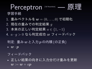 Perceptron [’58 Rosenblatt]
— 原理
学習手続
1. 重みベクトルを w = (0, . . ., 0) で初期化
2. 現在の重みでの判定結果 g
3. 本来の正しい判定結果 a ∈ {1, −1}
4. a · g > 0 なら判定成功 or フィードバック
判定: 重み w と入力 p の内積 (の正負)
◮ w · p
フィードバック
◮ 正しい結果の向きに入力分だけ重みを更新
w := w + ap
 