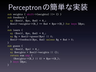 Perceptronの簡単な実装
sub weights { shift->{weights} ||= {} }
sub feedback {
my ($self, $ps, $ad) = @_;
$self->weights->{$_} += $ad * $ps->{$_} for keys %$ps;
}
sub learn {
my ($self, $ps, $ad) = @_;
my $g = $self->guess($ps) || 0;
$self->feedback($ps, $ad) unless $g * $ad > 0;
}
sub guess {
my ($self, $ps) = @_;
my $weights = $self->weights || {};
return sum map {
($weights->{$_} || 0) * $ps->{$_};
} keys %$ps;
}
 