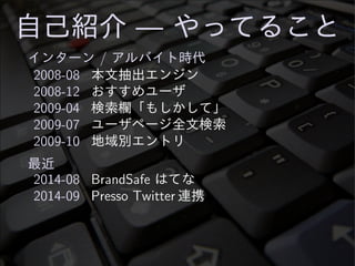 自己紹介 — やってること
インターン / アルバイト時代
2008-08 本文抽出エンジン
2008-12 おすすめユーザ
2009-04 検索欄「もしかして」
2009-07 ユーザページ全文検索
2009-10 地域別エントリ
最近
2014-08 BrandSafe はてな
2014-09 Presso Twitter 連携
 