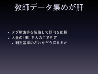教師データ集めが肝
◮ タグ検索等を駆使して傾向を把握
◮ 大量の URL を人の目で判定
◮ 判定基準のぶれをどう抑えるか
 