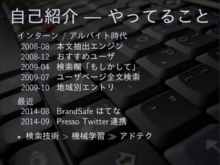 自己紹介 — やってること
インターン / アルバイト時代
2008-08 本文抽出エンジン
2008-12 おすすめユーザ
2009-04 検索欄「もしかして」
2009-07 ユーザページ全文検索
2009-10 地域別エントリ
最近
2014-08 BrandSafe はてな
2014-09 Presso Twitter 連携
◮ 検索技術 > 機械学習 ≫ アドテク
 