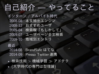 自己紹介 — やってること
インターン / アルバイト時代
2008-08 本文抽出エンジン
2008-12 おすすめユーザ
2009-04 検索欄「もしかして」
2009-07 ユーザページ全文検索
2009-10 地域別エントリ
最近
2014-08 BrandSafe はてな
2014-09 Presso Twitter 連携
◮ 検索技術 > 機械学習 ≫ アドテク
◮ (大学時代の専門は型理論)
 