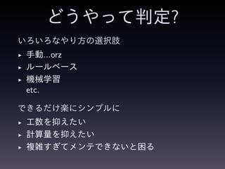 どうやって判定?
いろいろなやり方の選択肢
◮ 手動...orz
◮ ルールベース
◮ 機械学習
etc.
できるだけ楽にシンプルに
◮ 工数を抑えたい
◮ 計算量を抑えたい
◮ 複雑すぎてメンテできないと困る
 