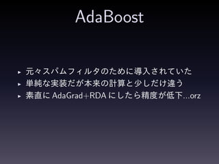 AdaBoost
◮ 元々スパムフィルタのために導入されていた
◮ 単純な実装だが本来の計算と少しだけ違う
◮ 素直に AdaGrad+RDA にしたら精度が低下...orz
 