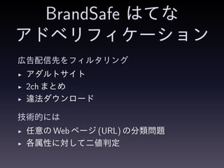 BrandSafe はてな
アドベリフィケーション
広告配信先をフィルタリング
◮ アダルトサイト
◮ 2ch まとめ
◮ 違法ダウンロード
技術的には
◮ 任意の Web ページ (URL) の分類問題
◮ 各属性に対して二値判定
 
