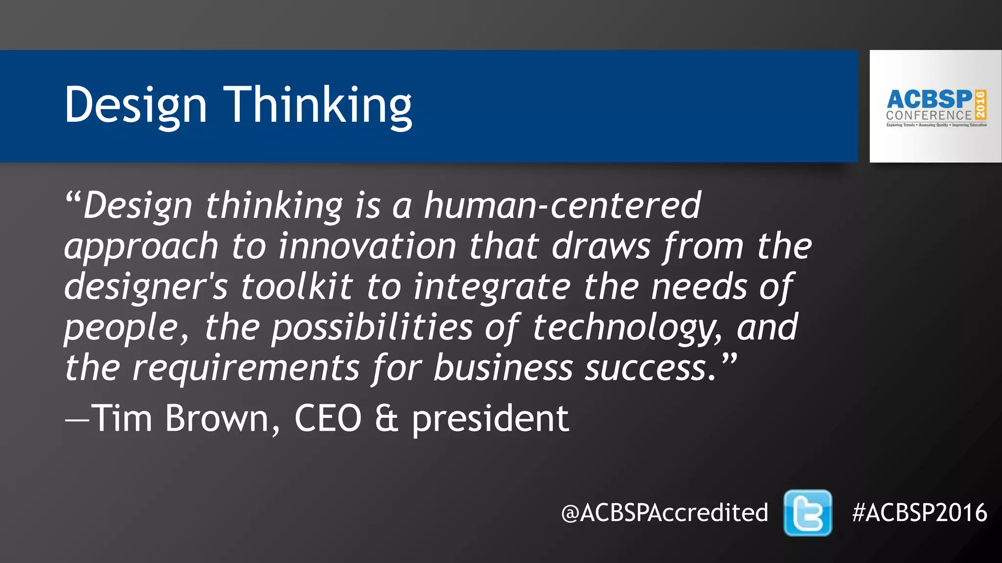 Design Thinking
@ACBSPAccredited #ACBSP2016
“Design thinking is a human-centered
approach to innovation that draws from the
designer's toolkit to integrate the needs of
people, the possibilities of technology, and
the requirements for business success.”
—Tim Brown, CEO & president
 